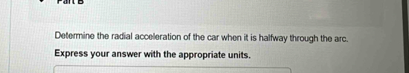 Determine the radial acceleration of the car when it is halfway through the arc. 
Express your answer with the appropriate units.