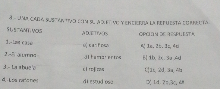 8.- UNA CADA SUSTANTIVO CON SU ADJETIVO Y ENCIERRA LA REPUESTA CORRECTA.
SUSTANTIvOS ADJETIVOS OPCION DE RESPUESTA
1.-Las casa a) cariñosa A) 1a, 2b, 3c, 4d
2.-El alumno d) hambrientos B) 1b, 2c, 3a , 4d
3.- La abuela c) rojizas C) 1c, 2d, 3a, 4b
4.-Los ratones d) estudioso D) 1d, 2b, 3c, 4ª