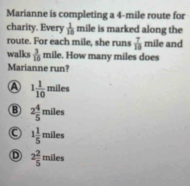 Marianne is completing a 4-mile route for
charity. Every  1/10  mile is marked along the
route. For each mile, she runs  7/10  mile and
walks  3/10  mile. How many miles does
Marianne run?
A 1 1/10  m iles
B 2 4/5 miles
C 1 1/5 miles
D 2 2/5 miles