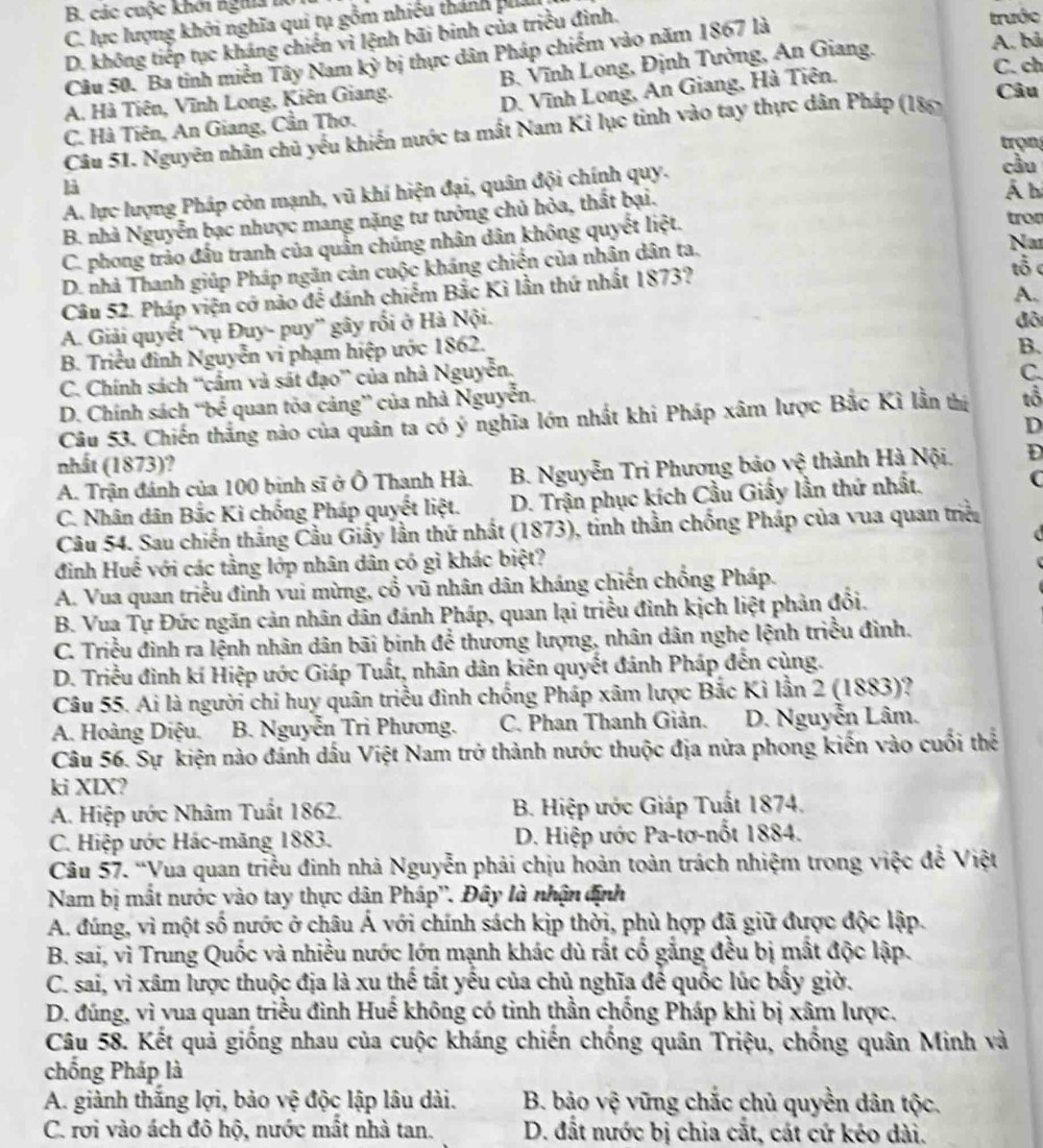 các cuộc khởi tghĩa l trước
C. lực lượng khởi nghĩa qui tụ gồm nhiều thánh pha
A. bả
D. không tiếp tục kháng chiến vi lệnh bãi binh của triều đình.
Câu 50. Ba tinh miền Tây Nam kỳ bị thực dân Pháp chiếm vào năm 1867 là
C. ch
A. Hà Tiên, Vĩnh Long, Kiên Giang. B. Vĩnh Long, Định Tường, An Giang.
C. Hà Tiên, An Giang, Cần Thơ. D. Vĩnh Long, An Giang, Hà Tiên.
Câu 51. Nguyên nhân chủ yếu khiến nước ta mất Nam Kì lục tinh vào tay thực dân Pháp (186)
Câu
trọn
cầu
là Á b
A. lực lượng Pháp còn mạnh, vũ khí hiện đại, quân đội chính quy.
B. nhà Nguyễn bạc nhược mang nặng tư tưởng chủ hỏa, thất bại.
Nai
C. phong trảo đầu tranh của quần chúng nhân dân không quyết liệt.
tro
D. nhà Thanh giúp Pháp ngãn cản cuộc kháng chiến của nhân dân ta.
A.
Câu 52. Pháp viện cơ nào để đánh chiếm Bắc Kì lần thứ nhất 1873?
tổ c
A. Giải quyết “vụ Đuy- puy” gây rối ở Hà Nội.
B. Triều đỉnh Nguyễn vi phạm hiệp ước 1862. đô
C. Chính sách ''cầm và sát đạo” của nhà Nguyễn, B.
C.
D. Chính sách “bể quan tỏa cảng” của nhà Nguyễn.
Câu 53. Chiến thắng nào của quân ta có ý nghĩa lớn nhất khi Pháp xâm lược Bắc Kì lần thị tổ
D
nhất (1873)?
A. Trận đánh của 100 binh sĩ ở Ô Thanh Hà. B. Nguyễn Tri Phương bảo vệ thành Hà Nội. D
C. Nhân dân Bắc Kì chống Pháp quyết liệt. D. Trận phục kích Cầu Giấy lần thứ nhất. C
Câu 54. Sau chiến thắng Cầu Giấy lần thứ nhất (1873), tỉnh thần chống Pháp của vua quan triều
đinh Huế với các tằng lớp nhân dân có gì khác biệt?
A. Vua quan triều đinh vui mừng, cổ vũ nhân dân kháng chiến chống Pháp.
B. Vua Tự Đức ngăn cản nhân dân đánh Pháp, quan lại triều đình kịch liệt phản đổi.
C. Triều đình ra lệnh nhân dân bãi binh để thương lượng, nhân dân nghe lệnh triều đình.
D. Triều đình kí Hiệp ước Giáp Tuất, nhân dân kiên quyết đánh Pháp đến cùng.
Câu 55. Ai là người chi huy quân triều đình chống Pháp xâm lược Bắc Kỉ lần 2 (1883)?
A. Hoàng Diệu. B. Nguyễn Trì Phương. C. Phan Thanh Giản.  D. Nguyễn Lâm.
Câu 56. Sự kiện nào đánh dấu Việt Nam trở thành nước thuộc địa nửa phong kiến vào cuối thể
ki XIX?
A. Hiệp ước Nhâm Tuất 1862. B. Hiệp ước Giáp Tuất 1874.
C. Hiệp ước Hác-măng 1883. D. Hiệp ước Pa-tơ-nốt 1884.
Câu 57. “Vua quan triều đinh nhà Nguyễn phải chịu hoàn toàn trách nhiệm trong việc đễ Việt
Nam bị mất nước vào tay thực dân Pháp''. Đây là nhận định
A. đúng, vì một số nước ở châu Á với chính sách kịp thời, phù hợp đã giữ được độc lập.
B. sai, vì Trung Quốc và nhiều nước lớn mạnh khác dù rắt cố gắng đều bị mắt độc lập.
C. sai, vì xâm lược thuộc địa là xu thể tất yếu của chủ nghĩa để quốc lúc bấy giờ.
D. đúng, vì vua quan triều đình Huế không có tinh thần chống Pháp khi bị xâm lược.
Câu 58. Kết quả giống nhau của cuộc kháng chiến chống quân Triệu, chống quân Minh và
chống Pháp là
A. giành thăng lợi, bảo vệ độc lập lâu dài. B. bảo vệ vững chắc chủ quyền dân tộc.
C. rơi vào ách đô hộ, nước mất nhà tan.  D. đất nước bị chia cắt, cát cứ kéo dài.