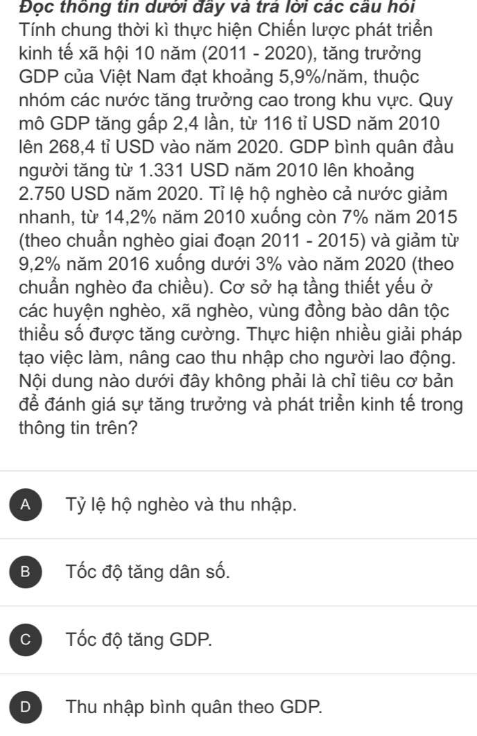 Đọc thông tin dưới đây và trá lời các câu hỏi
Tính chung thời kì thực hiện Chiến lược phát triển
kinh tế xã hội 10 năm (2011 - 2020), tăng trưởng
GDP của Việt Nam đạt khoảng 5,9% /năm, thuộc
nhóm các nước tăng trưởng cao trong khu vực. Quy
mô GDP tăng gấp 2,4 lần, từ 116 tỉ USD năm 2010
lên 268,4 tỉ USD vào năm 2020. GDP bình quân đầu
người tăng từ 1.331 USD năm 2010 lên khoảng
2.750 USD năm 2020. Tỉ lệ hộ nghèo cả nước giảm
nhanh, từ 14,2% năm 2010 xuống còn 7% năm 2015
(theo chuẩn nghèo giai đoạn 2011 - 2015) và giảm từ
9,2% năm 2016 xuống dưới 3% vào năm 2020 (theo
chuẩn nghèo đa chiều). Cơ sở hạ tầng thiết yếu ở
các huyện nghèo, xã nghèo, vùng đồng bào dân tộc
thiểu số được tăng cường. Thực hiện nhiều giải pháp
tạo việc làm, nâng cao thu nhập cho người lao động.
Nội dung nào dưới đây không phải là chỉ tiêu cơ bản
để đánh giá sự tăng trưởng và phát triển kinh tế trong
thông tin trên?
A Tỷ lệ hộ nghèo và thu nhập.
B Tốc độ tăng dân số.
C Tốc độ tăng GDP.
D Thu nhập bình quân theo GDP.