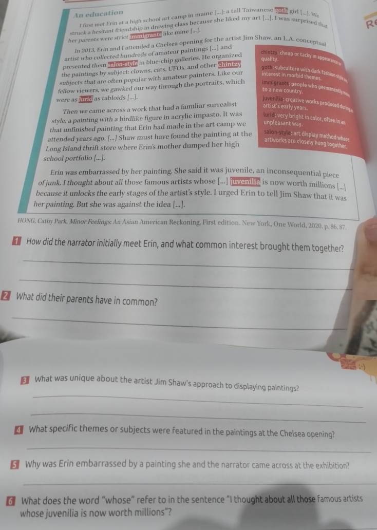 An education
l first met Erin at a high school art camp in maine [...]: a tall Taiwanese  girl [...]. We
struck a besitant friendship in drawing class because she liked my art [...]. I was surprised that R
her parents were strict min re ne like mine [...].
In 2013, Erin and I attended a Chelsea opening for the artist Jim Shaw, an L..A. conceptual
artist who collected hundreds of amateur paintings [...] and
presented them sadhe ie in blue-chip galleries. He organized
chintry ; cheap or tacky in appearara
quality.
the paintings by subject: clowns, cats, UFOs, and other chi 4
t  su culture with dar fash o syl 
subjects that are often popular with amateur painters. Like our interest in morbid themes.
fellow viewers, we gawked our way through the portraits, which immigrancss people who permanently 
to a new country.
were as lurid as tabloids [...].
juvenilia: creative works produced dure 
Then we came across a work that had a familiar surrealist artist's early years.
style, a painting with a birdlike figure in acrylic impasto. It was f un d; very bright in color, often in as
that unfinished painting that Erin had made in the art camp we unpleasant way.
attended years ago. [...] Shaw must have found the painting at the
salon-styles art display method where
Long Island thrift store where Erin's mother dumped her high
artworks are closely hung together.
school portfolio [...].
Erin was embarrassed by her painting. She said it was juvenile, an inconsequential piece
of junk. I thought about all those famous artists whose [...] juveniia is now worth millions [...]
because it unlocks the early stages of the artist’s style. I urged Erin to tell Jim Shaw that it was
her painting. But she was against the idea [...].
HONG, Cathy Park. Minor Feelings: An Asian American Reckoning. First edition. New York, One World, 2020. p. 86. 87
How did the narrator initially meet Erin, and what common interest brought them together?
_
_
2 What did their parents have in common?
_
_
What was unique about the artist Jim Shaw's approach to displaying paintings?
_
What specific themes or subjects were featured in the paintings at the Chelsea opening?
_
€ Why was Erin embarrassed by a painting she and the narrator came across at the exhibition?
_
3 What does the word “whose” refer to in the sentence “I thought about all those famous artists
whose juvenilia is now worth millions"?