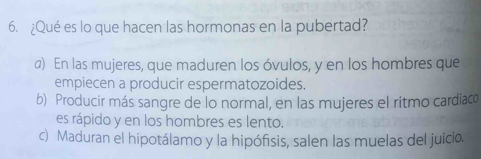 ¿Qué es lo que hacen las hormonas en la pubertad?
a) En las mujeres, que maduren los óvulos, y en los hombres que
empiecen a producir espermatozoides.
b) Producir más sangre de lo normal, en las mujeres el ritmo cardiaco
es rápido y en los hombres es lento.
c) Maduran el hipotálamo y la hipófisis, salen las muelas del juicio.