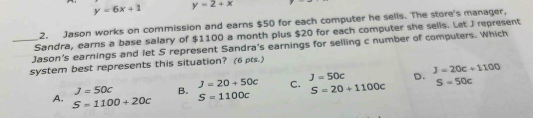 y=6x+1 y=2+x
2. Jason works on commission and earns $50 for each computer he sells. The store's manager,
Sandra, earns a base salary of $1100 a month plus $20 for each computer she sells. Let J represent
_Jason's earnings and let S represent Sandra's earnings for selling c number of computers. Which
system best represents this situation? (6 pts.)
J=50c
J=20+50c C. J=50c D. J=20c+1100
B. S=1100c
S=20+1100c S=50c
A. S=1100+20c