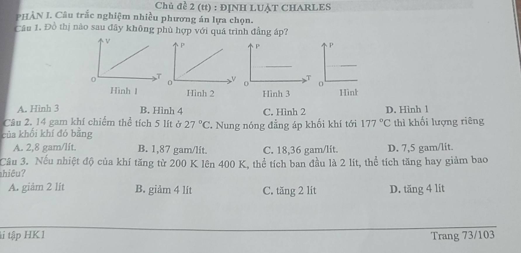 Chủ đề 2 (tt) : ĐỊNH LUẠT CHARLES
PHÀN I. Câu trắc nghiệm nhiều phương án lựa chọn.
Câu 1. Đồ thị nào sau đây không phù hợp với quá trình đẳng áp?
Hình 1 Hình 2 Hình 3
A. Hình 3 B. Hình 4 C. Hình 2 D. Hình 1
Câu 2. 14 gam khí chiếm thể tích 5 lít ở 27°C Nung nóng đẳng áp khối khí tới 177°C thì khối lượng riêng
của khối khí đó bằng
A. 2,8 gam/lit. B. 1,87 gam/lít. C. 18,36 gam/lít. D. 7,5 gam/lit.
Câu 3. Nếu nhiệt độ của khí tăng từ 200 K lên 400 K, thể tích ban đầu là 2 lít, thể tích tăng hay giảm bao
hiêu?
A. giảm 2 lít B. giảm 4 lít C. tăng 2 lít D. tăng 4 lít
ti tập HK1 Trang 73/103