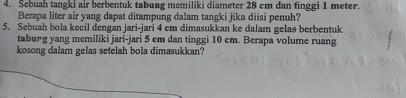 Sebuah tangki air berbentuk tabung memiliki diameter 28 cm dan tinggi 1 meter. 
Berapa liter air yang dapat ditampung dalam tangki jika diisi penuh? 
5. Sebuah bola kecil dengan jari-jari 4 cm dimasukkan ke dalam gelas berbentuk 
tabung yang memiliki jari-jari 5 cm dan tinggi 10 cm. Berapa volume ruang 
kosong dalam gelas setelah bola dimasukkan?