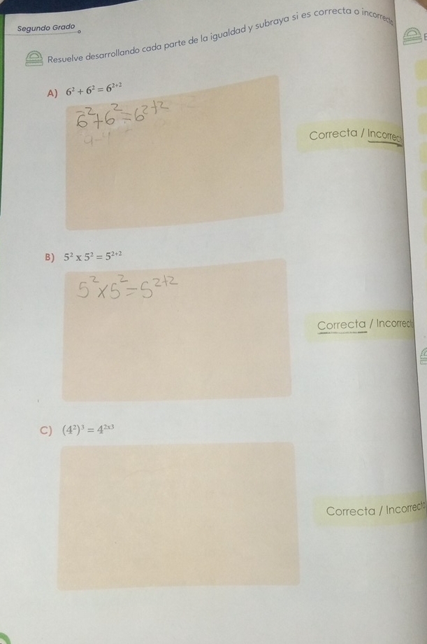 Segundo Grado
Resuelve desarrollando cada parte de la igualdad y subraya si es correcta o incorrecte
A) 6^2+6^2=6^(2+2)
Correcta / Incorred
B) 5^2* 5^2=5^(2+2)
Correcta / Incorrec
C) (4^2)^3=4^(2x3)
Correcta / Incorrecto