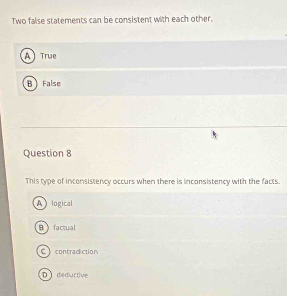 Two false statements can be consistent with each other.
A  True
B False
Question 8
This type of inconsistency occurs when there is inconsistency with the facts.
Alogical
Bfactual
C contradiction
D deductive