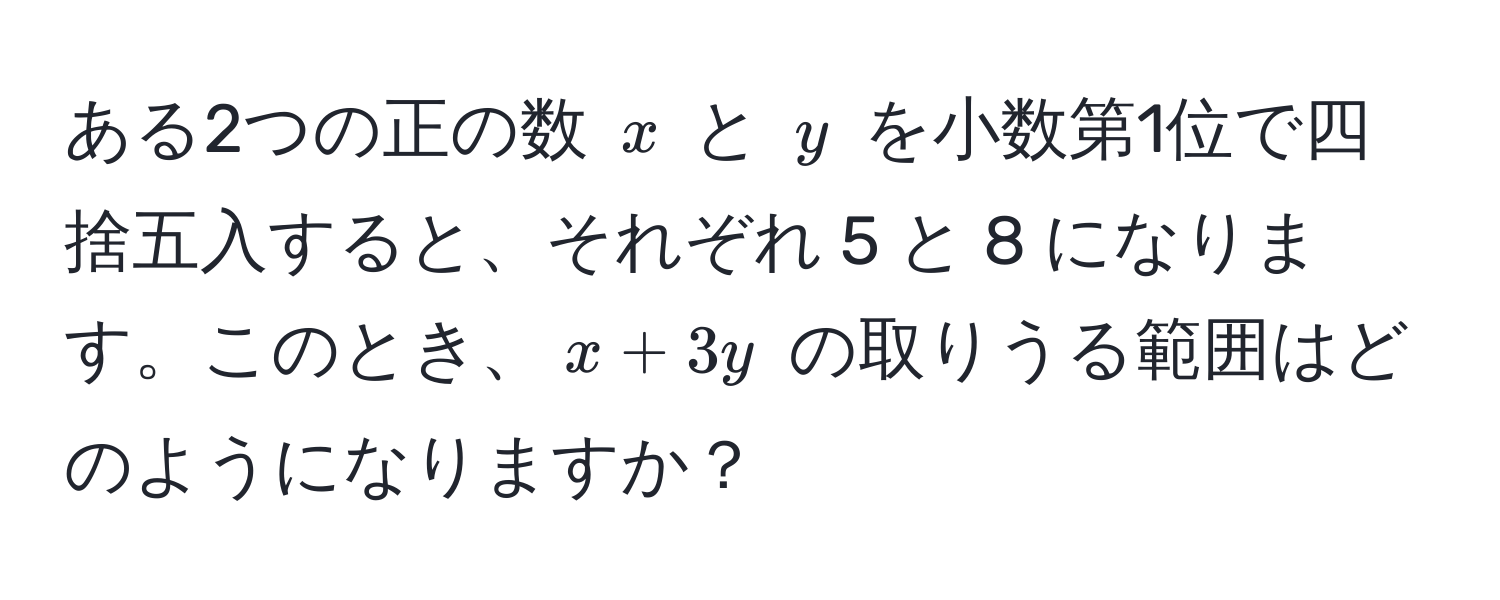 ある2つの正の数 ( x ) と ( y ) を小数第1位で四捨五入すると、それぞれ 5 と 8 になります。このとき、( x + 3y ) の取りうる範囲はどのようになりますか？