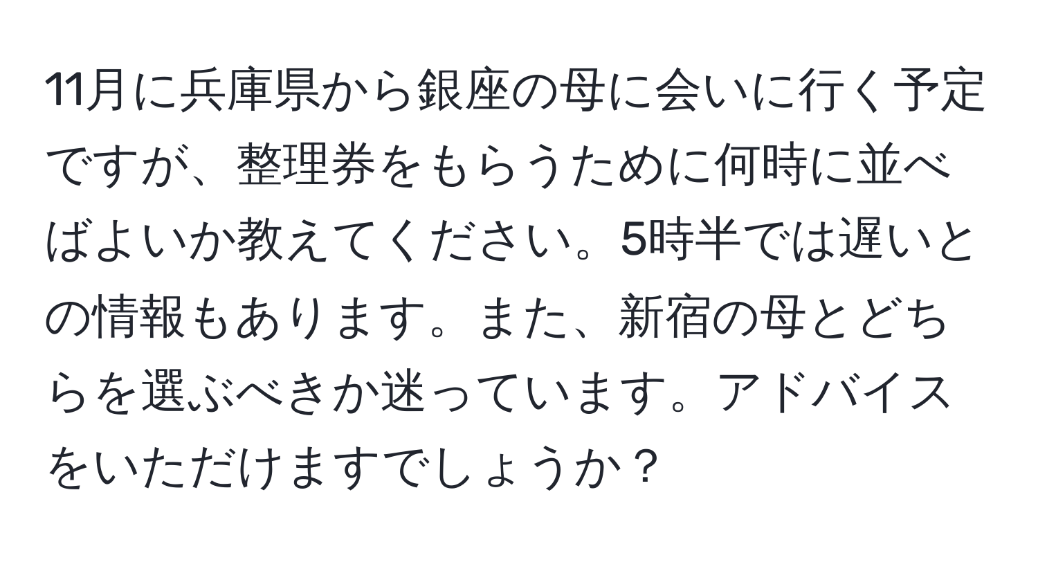 11月に兵庫県から銀座の母に会いに行く予定ですが、整理券をもらうために何時に並べばよいか教えてください。5時半では遅いとの情報もあります。また、新宿の母とどちらを選ぶべきか迷っています。アドバイスをいただけますでしょうか？