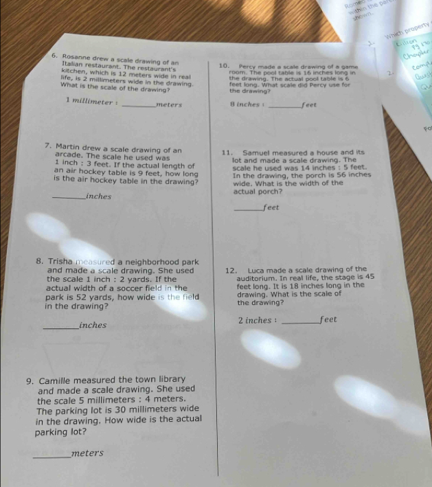 Romer t in the 
shown . 
Which property 
6. Rosanne drew a scale drawing of an 
Italian restaurant. The restaurant's 10. Percy made a scale drawing of a game 
room. The pool table is 16 inches long in 
kitchen, which is 12 meters wide in real 
the drawing. The actual pool table is 6
life, is 2 millimeters wide in the drawing. 
What is the scale of the drawing? feet long. What scale did Percy use for 
the drawing?
1 millimeter : _ meters 8 inches : _ feet
Fo 
7. Martin drew a scale drawing of an 11. Samuel measured a house and its 
arcade. The scale he used was
1 inch : 3 feet. If the actual length of lot and made a scale drawing. The 
scale he used was 14 inches : 5 feet. 
an air hockey table is 9 feet, how long In the drawing, the porch is 56 inches
is the air hockey table in the drawing? wide. What is the width of the 
_inches actual porch? 
_feet 
8. Trisha measured a neighborhood park 
and made a scale drawing. She used 12. Luca made a scale drawing of the 
the scale 1 inch : 2 yards. If the auditorium. In real life, the stage is 45
actual width of a soccer field in the feet long. It is 18 inches long in the 
park is 52 yards, how wide is the field drawing. What is the scale of 
in the drawing? the drawing? 
_
inches 2 inches _ feet
9. Camille measured the town library 
and made a scale drawing. She used 
the scale 5 millimeters : 4 meters. 
The parking lot is 30 millimeters wide 
in the drawing. How wide is the actual 
parking lot? 
_ meters