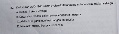 Kedudukan UUD 1945 dalam system ketatanegaraan Indonesia adalah sebagai...
A. Sumber hukum tertinggi
B. Dasar atau fondasi dalam penyelenggaraan negara
C. Alat hukum yang menjiwai bangsa indonesia
D. Niai-nilai budaya bangsa Indonesia