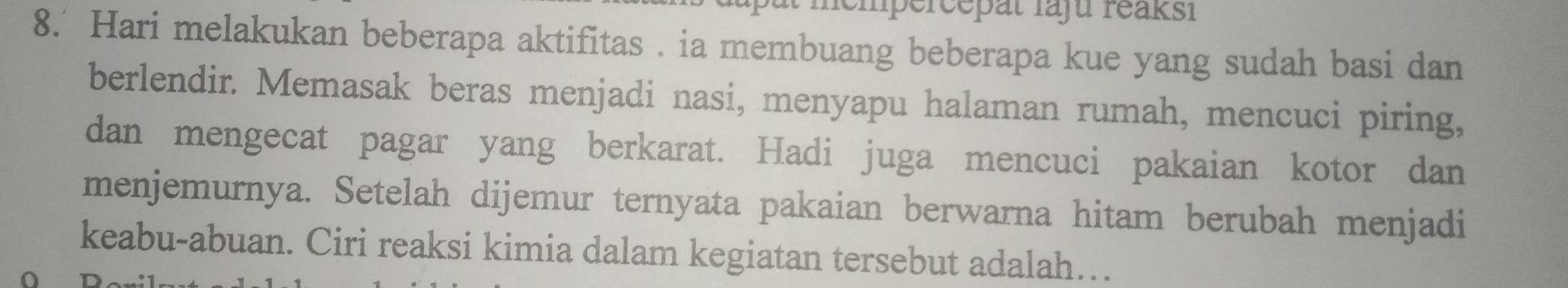 mémpércepat faju reaksi 
8.' Hari melakukan beberapa aktifitas . ia membuang beberapa kue yang sudah basi dan 
berlendir. Memasak beras menjadi nasi, menyapu halaman rumah, mencuci piring, 
dan mengecat pagar yang berkarat. Hadi juga mencuci pakaian kotor dan 
menjemurnya. Setelah dijemur ternyata pakaian berwarna hitam berubah menjadi 
keabu-abuan. Ciri reaksi kimia dalam kegiatan tersebut adalah…