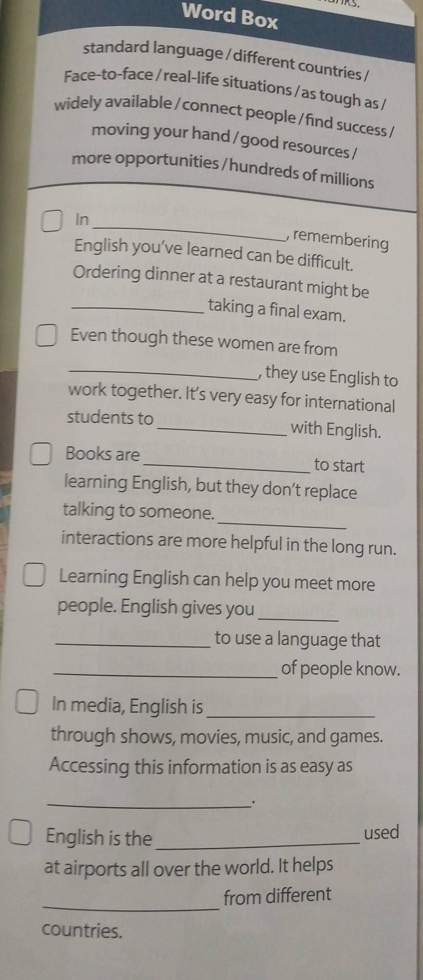 Word Box 
standard language / different countries / 
Face-to-face / real-life situations / as tough as / 
widely available / connect people / find success / 
moving your hand / good resources / 
more opportunities /hundreds of millions 
_ 
In 
, remembering 
English you’ve learned can be difficult. 
Ordering dinner at a restaurant might be 
_taking a final exam. 
Even though these women are from 
_, they use English to 
work together. It’s very easy for international 
students to _with English. 
Books are 
_to start 
learning English, but they don’t replace 
_ 
talking to someone. 
interactions are more helpful in the long run. 
Learning English can help you meet more 
people. English gives you_ 
_to use a language that 
_of people know. 
In media, English is_ 
through shows, movies, music, and games. 
Accessing this information is as easy as 
_. 
English is the _used 
at airports all over the world. It helps 
_ 
from different 
countries.