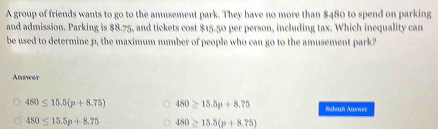 A group of friends wants to go to the amusement park. They have no more than $480 to spend on parking
and admission. Parking is $8.75, and tickets cost $15.50 per person, including tax. Which inequality can
be used to determine p, the maximum number of people who can go to the amusement park?
Answer
480≤ 15.5(p+8.75)
480≥ 15.5p+8.75
Submit Answer
480≤ 15.5p+8.75
480≥ 15.5(p+8.75)