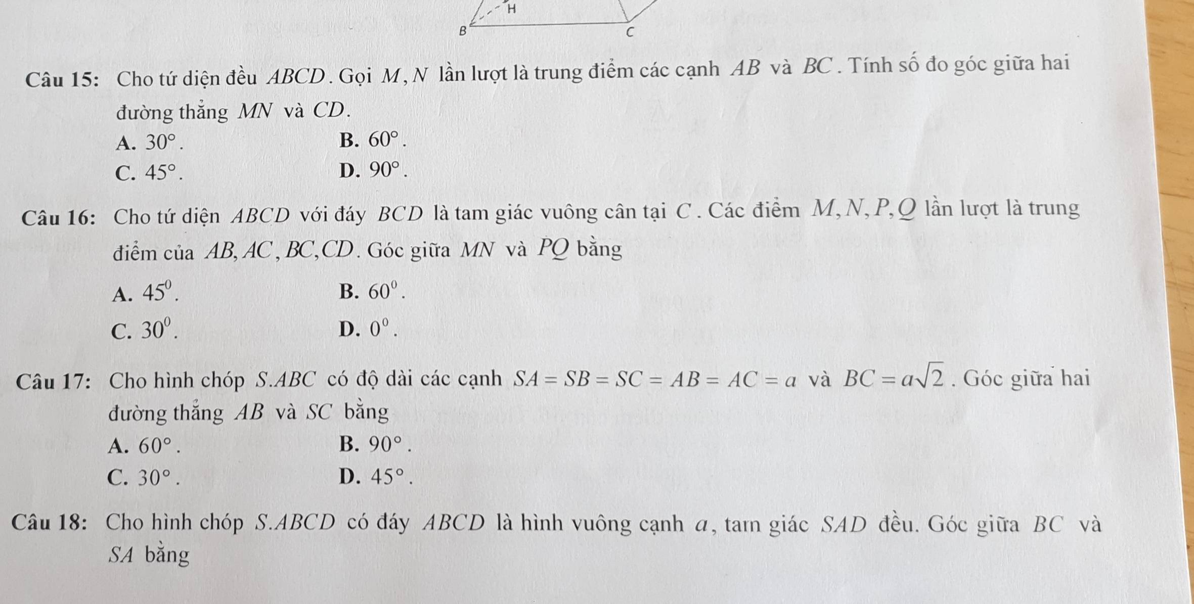 Cho tứ diện đều ABCD. Gọi M, N lần lượt là trung điểm các cạnh AB và BC. Tính số đo góc giữa hai
đường thắng MN và CD.
A. 30°. B. 60°.
C. 45°. D. 90°. 
Câu 16: Cho tứ diện ABCD với đáy BCD là tam giác vuông cân tại C. Các điểm M, N, P, Q lần lượt là trung
điểm của AB, AC, BC, CD. Góc giữa MN và PQ bằng
A. 45^0. B. 60^0.
C. 30^0. D. 0^0. 
Câu 17: Cho hình chóp S. ABC có độ dài các cạnh SA=SB=SC=AB=AC=a và BC=asqrt(2). Góc giữa hai
đường thắng AB và SC bằng
A. 60°. B. 90°.
C. 30°. D. 45°. 
Câu 18: Cho hình chóp S. ABCD có đáy ABCD là hình vuông cạnh a, tam giác SAD đều. Góc giữa BC và
SA bằng