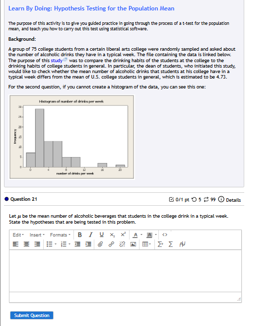 Learn By Doing: Hypothesis Testing for the Population Mean 
The purpose of this activity is to give you guided practice in going through the process of a t-test for the population 
mean, and teach you how to carry out this test using statistical software. 
Background: 
A group of 75 college students from a certain liberal arts college were randomly sampled and asked about 
the number of alcoholic drinks they have in a typical week. The file containing the data is linked below 
The purpose of this study was to compare the drinking habits of the students at the college to the 
drinking habits of college students in general. In particular, the dean of students, who initiated this study, 
would like to check whether the mean number of alcoholic drinks that students at his college have in a 
typical week differs from the mean of U.S. college students in general, which is estimated to be 4.73. 
For the second question, if you cannot create a histogram of the data, you can see this one: 
Question 21 □0/1 pt つ 5 % 99  enclosecircle1 Details 
Let μ be the mean number of alcoholic beverages that students in the college drink in a typical week
State the hypotheses that are being tested in this problem. 
Edit = Insert= Formats B I U x 
0° 
Submit Question