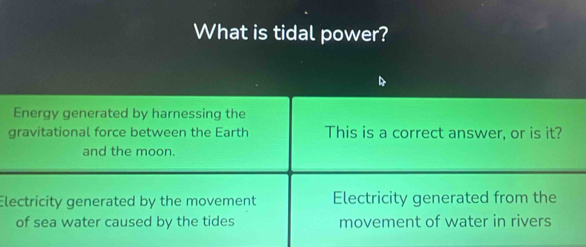 What is tidal power?
Energy generated by harnessing the
gravitational force between the Earth This is a correct answer, or is it?
and the moon.
Electricity generated by the movement Electricity generated from the
of sea water caused by the tides movement of water in rivers