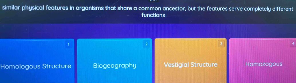 similar physical features in organisms that share a common ancestor, but the features serve completely different
functions
1
2
3
4
Homologous Structure Biogeography Vestigial Structure Homozogous