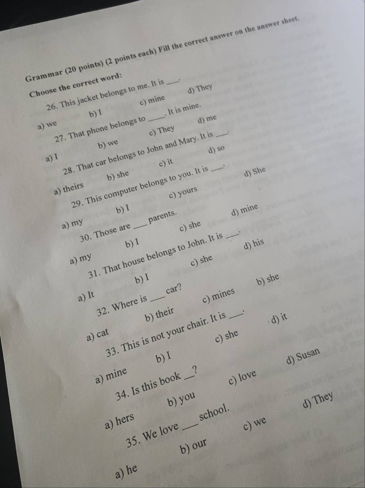 Grammar (20 points) (2 points each) Fill the correct answer on the answer sheet
Choose the correct word:
26. This jacket belongs to me. It is _.
c) mine d) They
b)I
27. That phone belongs to _. It is mine.
a) we
d) me
b) we c) They
d) so
28. That car belongs to John and Mary. It is __.
a) I
c) it
a) theirs b) she
d) She
29. This computer belongs to you. It is .
c) yours
b) I
a) my
c) she d) mine
30. Those are _parents.
b)I
d) his
31. That house belongs to John. It is _.
a) my
c) she
b) I
car?
b) she
a) It
b) their c) mines
32. Where is_
d) it
33. This is not your chair. It is _.
a) cat
c) she
b) I
c) love d) Susan
a) mine
34. Is this book _?
b) you
d) They
_
a) hers
school
35. We love
c) we
b) our
a) he