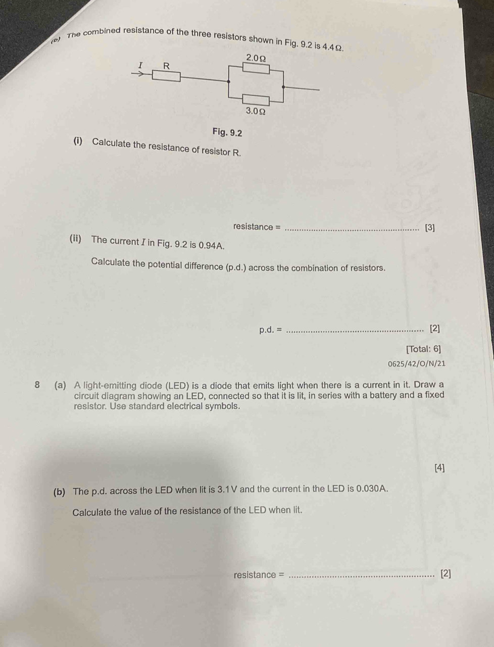 () The combined resistance of the three resistors shown in Fig. 9.2 is 4.4Ω. 
Fig. 9.2 
(i) Calculate the resistance of resistor R. 
resistance = _[3] 
(ii) The current I in Fig. 9.2 is 0.94A. 
Calculate the potential difference (D. d.) across the combination of resistors.
p.d. = _[2] 
[Total: 6] 
0625/42/O/N/21 
8 (a) A light-emitting diode (LED) is a diode that emits light when there is a current in it. Draw a 
circuit diagram showing an LED, connected so that it is lit, in series with a battery and a fixed 
resistor. Use standard electrical symbols. 
[4] 
(b) The p.d. across the LED when lit is 3.1V and the current in the LED is 0.030A. 
Calculate the value of the resistance of the LED when lit. 
resistance = _[2]