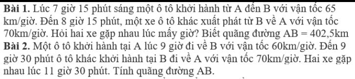 Lúc 7 giờ 15 phút sáng một ô tô khởi hành từ A đến B với vận tốc 65
km/giờ. Đến 8 giờ 15 phút, một xe ô tô khác xuất phát từ B về A với vận tốc
70km/giờ. Hỏi hai xe gặp nhau lúc mấy giờ? Biết quãng đường AB=402,5km
Bài 2. Một ô tô khởi hành tại A lúc 9 giờ đi về B với vận tốc 60km /giờ. Đến 9
giờ 30 phút ô tô khác khởi hành tại B đi về A với vận tốc 70km/giờ. Hai xe gặp 
nhau lúc 11 giờ 30 phút. Tính quãng đường AB.