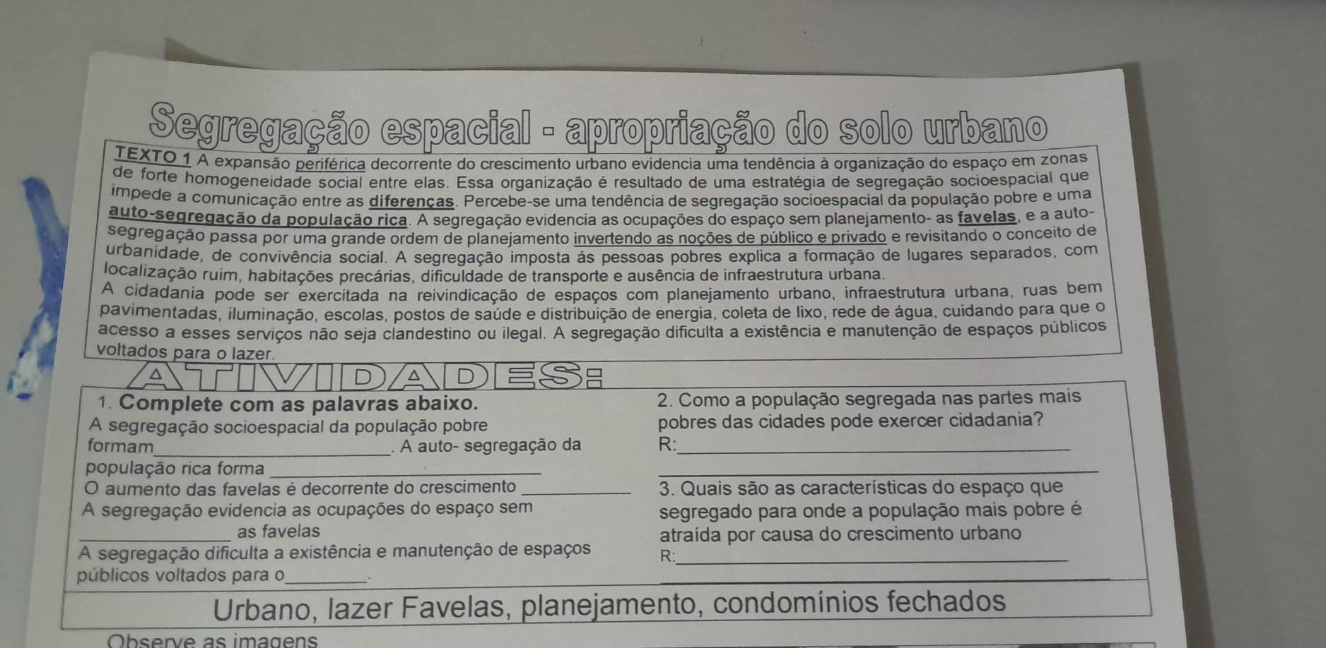 Segregação espacial - apropriação do solo urbano
TEXTO 1 A expansão periférica decorrente do crescimento urbano evidencia uma tendência à organização do espaço em zonas
de forte homogeneidade social entre elas. Essa organização é resultado de uma estratégia de segregação socioespacial que
impede a comunicação entre as diferenças. Percebe-se uma tendência de segregação socioespacial da população pobre e uma
auto-segregação da população rica. A segregação evidencia as ocupações do espaço sem planejamento- as favelas, e a auto-
segregação passa por uma grande ordem de planejamento invertendo as noções de público e privado e revisitando o conceito de
urbanidade, de convivência social. A segregação imposta ás pessoas pobres explica a formação de lugares separados, com
localização ruim, habitações precárias, dificuldade de transporte e ausência de infraestrutura urbana.
A cidadania pode ser exercitada na reivindicação de espaços com planejamento urbano, infraestrutura urbana, ruas bem
pavimentadas, iluminação, escolas, postos de saúde e distribuição de energia, coleta de lixo, rede de água, cuidando para que o
acesso a esses serviços não seja clandestino ou ilegal. A segregação dificulta a existência e manutenção de espaços públicos
voltados para o lazer
^
D
D 
1. Complete com as palavras abaixo. 2. Como a população segregada nas partes mais
A segregação socioespacial da população pobre pobres das cidades pode exercer cidadania?
formam_ . A auto- segregação da R:_
população rica forma_
_
O aumento das favelas é decorrente do crescimento _3. Quais são as características do espaço que
A segregação evidencia as ocupações do espaço sem segregado para onde a população mais pobre é
_as favelas
atraída por causa do crescimento urbano
A segregação dificulta a existência e manutenção de espaços R:_
públicos voltados para o_
Urbano, lazer Favelas, planejamento, condomínios fechados
Observe as imagen