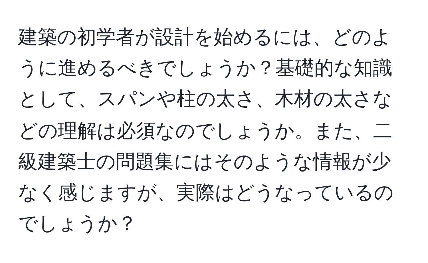 建築の初学者が設計を始めるには、どのように進めるべきでしょうか？基礎的な知識として、スパンや柱の太さ、木材の太さなどの理解は必須なのでしょうか。また、二級建築士の問題集にはそのような情報が少なく感じますが、実際はどうなっているのでしょうか？