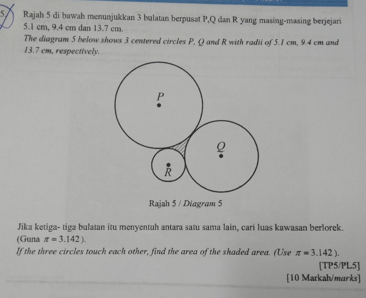 Rajah 5 di bawah menunjukkan 3 bulatan berpusat P, Q dan R yang masing-masing berjejari
5.1 cm, 9.4 cm dan 13.7 cm. 
The diagram 5 below shows 3 centered circles P, Q and R with radii of 5.1 cm, 9.4 cm and
13.7 cm, respectively. 
Rajah 5 / Diagram 5 
Jika ketiga- tiga bulatan itu menyentuh antara satu sama lain, cari luas kawasan berlorek. 
(Guna π =3.142). 
If the three circles touch each other, find the area of the shaded area. (Use π =3.142). 
[TP5/PL5] 
[10 Markah/marks]