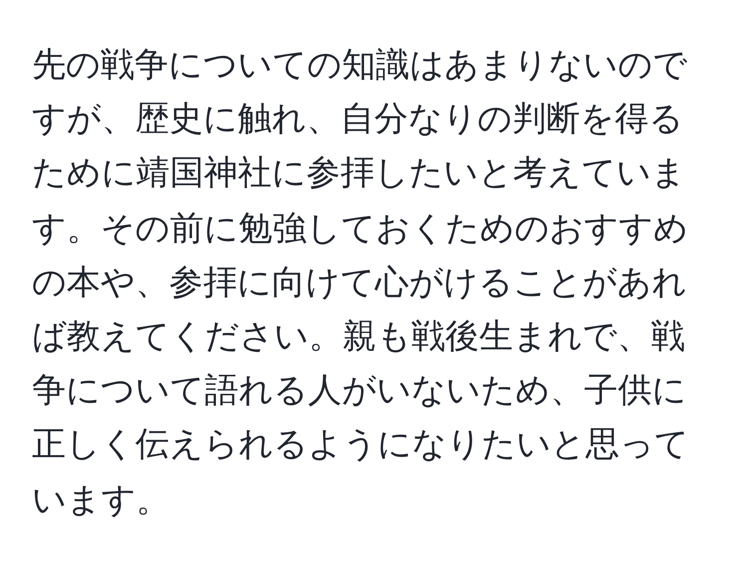 先の戦争についての知識はあまりないのですが、歴史に触れ、自分なりの判断を得るために靖国神社に参拝したいと考えています。その前に勉強しておくためのおすすめの本や、参拝に向けて心がけることがあれば教えてください。親も戦後生まれで、戦争について語れる人がいないため、子供に正しく伝えられるようになりたいと思っています。