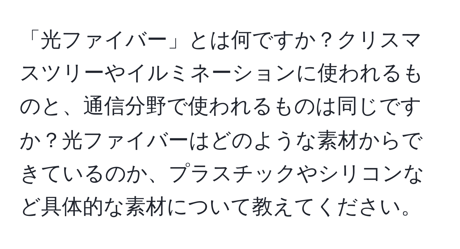 「光ファイバー」とは何ですか？クリスマスツリーやイルミネーションに使われるものと、通信分野で使われるものは同じですか？光ファイバーはどのような素材からできているのか、プラスチックやシリコンなど具体的な素材について教えてください。