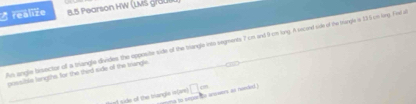 réalize 85 Pearson HW (LMS grau 
As angle bisector off a trangle divides the opposite side of the brangle ints segments 7 cn and 9 cm tong. A second cide of the triangle is 135 on ling. Fiia 
possibls lengths for the thed side of the trangle. 
f de of the tranghe ==(a= mg to sese the ansers as nemded □ cm