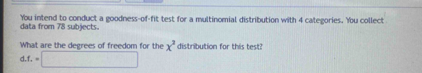 You intend to conduct a goodness-of-fit test for a multinomial distribution with 4 categories. You collect 
data from 78 subjects. 
What are the degrees of freedom for the chi^2 distribution for this test? 
d. f.=□