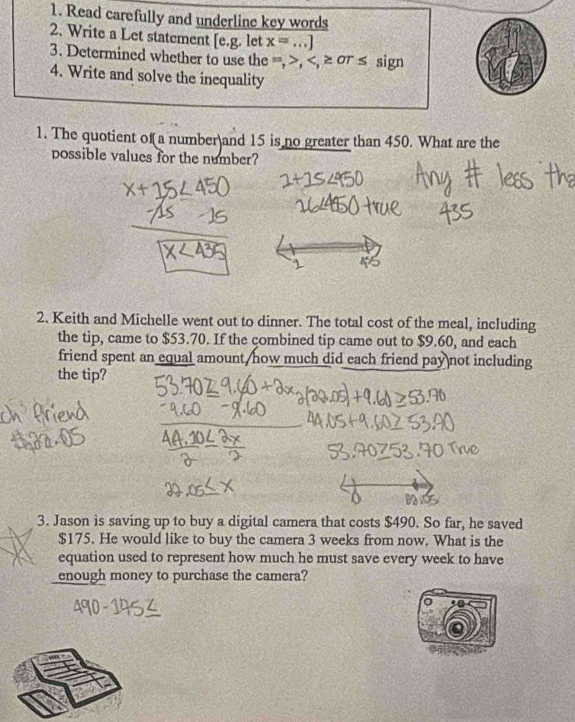 Read carefully and underline key words 
2. Write a Let statement [e.g. let x=...]
3. Determined whether to use the =, , , ≥ σr ≤ sign 
4. Write and solve the inequality 
1. The quotient of a number and 15 is no greater than 450. What are the 
possible values for the number? 
2. Keith and Michelle went out to dinner. The total cost of the meal, including 
the tip, came to $53.70. If the çombined tip came out to $9.60, and each 
friend spent an equal amount/how much did each friend pay not including 
the tip? 
3. Jason is saving up to buy a digital camera that costs $490. So far, he saved
$175. He would like to buy the camera 3 weeks from now. What is the 
equation used to represent how much he must save every week to have 
enough money to purchase the camera? 
o