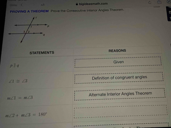 Sone  aA bigideasmath.com 
PROVING A THEOREM Prove the Consecutive Interior Angles Theorem. 
STATEMENTS REASONS
pparallel q Given 
Definition of congruent angles
∠ 1≌ ∠ 3
Alternate Interior Angles Theorem
m∠ 1=m∠ 3
m∠ 2+m∠ 3=180°