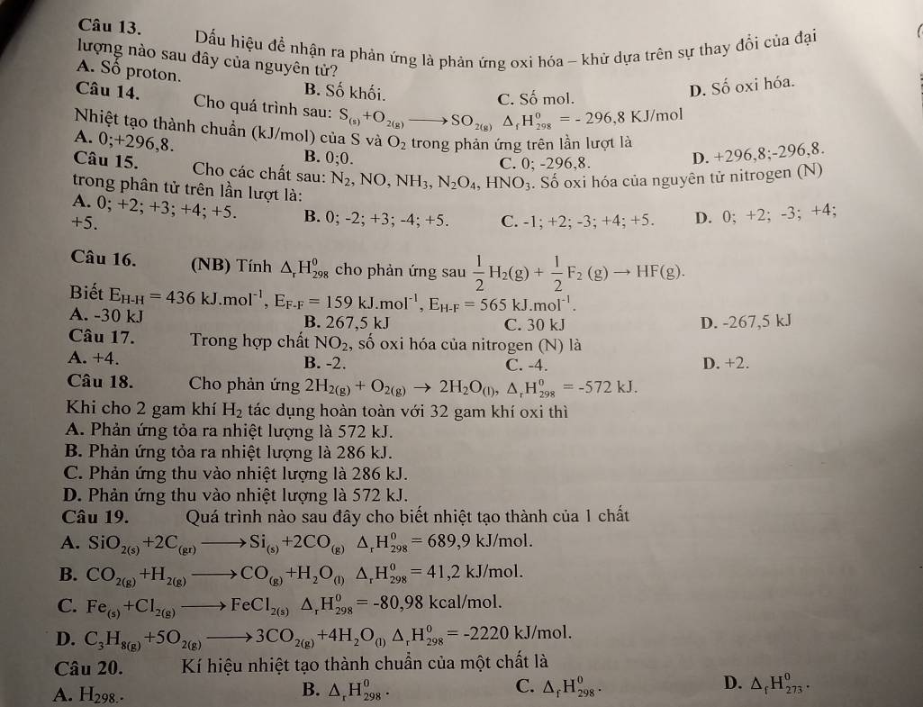 Dấu hiệu đề nhận ra phản ứng là phản ứng oxi hóa - khử dựa trên sự thay đổi của đại
  
lượng nào sau đây của nguyên tử?
A. Số proton. B. Số khối.
C. Số mol.
D. Số oxi hóa.
Câu 14. Cho quá trình sau: S_(s)+O_2(g)to SO_2(g)△ _fH_(298)^o=-296,8KJ/mol
Nhiệt tạo thành chuẩn (kJ/mol) của S và O_2
A. 0;+296,8. trong phản ứng trên lần lượt là
B. 0;0. D. +296,8;-296,8.
C. 0; -296,8.
Câu 15.  Cho các chất sau: N_2,NO,NH_3,N_2O_4,HNO_3. Số oxi hóa của nguyên tử nitrogen (N)
trong phân tử trên lần lượt là:
A. 0; +2; +3; +4; +5. B. 0;
+5. -2;+3;-4;+5. C. -1; +2; -3 :+4. +5. D. 0; +2; -3; +4;
Câu 16. (NB) Tính △ _rH_(298)^0 cho phản ứng sau  1/2 H_2(g)+ 1/2 F_2(g)to HF(g).
Biết
A. -30 kJ E_H-H=436kJ.mol^(-1),E_F-F=159kJ.mol^(-1),E_H-F=565kJ.mol^(-1).
B. 2( 57,5 kJ C. 30 kJ D. -267,5 kJ
Câu 17.  Trong hợp chất NO_2 , số oxi hóa của nitrogen (N) là
A. +4. B. -2. C. -4. D. +2.
Câu 18.  Cho phản ứng 2H_2(g)+O_2(g)to 2H_2O_(l),△ _rH_(298)^0=-572kJ.
Khi cho 2 gam khí H_2 tác dụng hoàn toàn với 32 gam khí oxi thì
A. Phản ứng tỏa ra nhiệt lượng là 572 kJ.
B. Phản ứng tỏa ra nhiệt lượng là 286 kJ.
C. Phản ứng thu vào nhiệt lượng là 286 kJ.
D. Phản ứng thu vào nhiệt lượng là 572 kJ.
Câu 19. Quá trình nào sau đây cho biết nhiệt tạo thành của 1 chất
A. SiO_2(s)+2C_(gr)to Si_(s)+2CO_(g)△ _rH_(298)^0=689,9kJ/mol.
B. CO_2(g)+H_2(g)to CO_(g)+H_2O_(l)△ _rH_(298)^0=41,2kJ/mol.
C. Fe_(s)+Cl_2(g)to FeCl_2(s)△ _rH_(298)^o=-80,98kcal/mol.
D. C_3H_8(g)+5O_2(g)to 3CO_2(g)+4H_2O_(l)△ _rH_(298)^0=-2220kJ/mol.
Câu 20. Kí hiệu nhiệt tạo thành chuẩn của một chất là
A. H_298.
C.
D.
B. △ _rH_(298)^o. △ _fH_(298)^0. △ _fH_(273)^0.