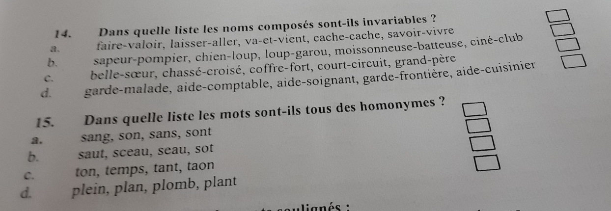 Dans quelle liste les noms composés sont-ils invariables ?
a. faire-valoir, laisser-aller, va-et-vient, cache-cache, savoir-vivre
b. sapeur-pompier, chien-loup, loup-garou, moissonneuse-batteuse, ciné-club
C. belle-sœur, chassé-croisé, coffre-fort, court-circuit, grand-père
d. garde-malade, aide-comptable, aide-soignant, garde-frontière, aide-cuisinier
15. Dans quelle liste les mots sont-ils tous des homonymes ?
2. sang, son, sans, sont
b. saut, sceau, seau, sot
C. ton, temps, tant, taon
d. plein, plan, plomb, plant
lignés :