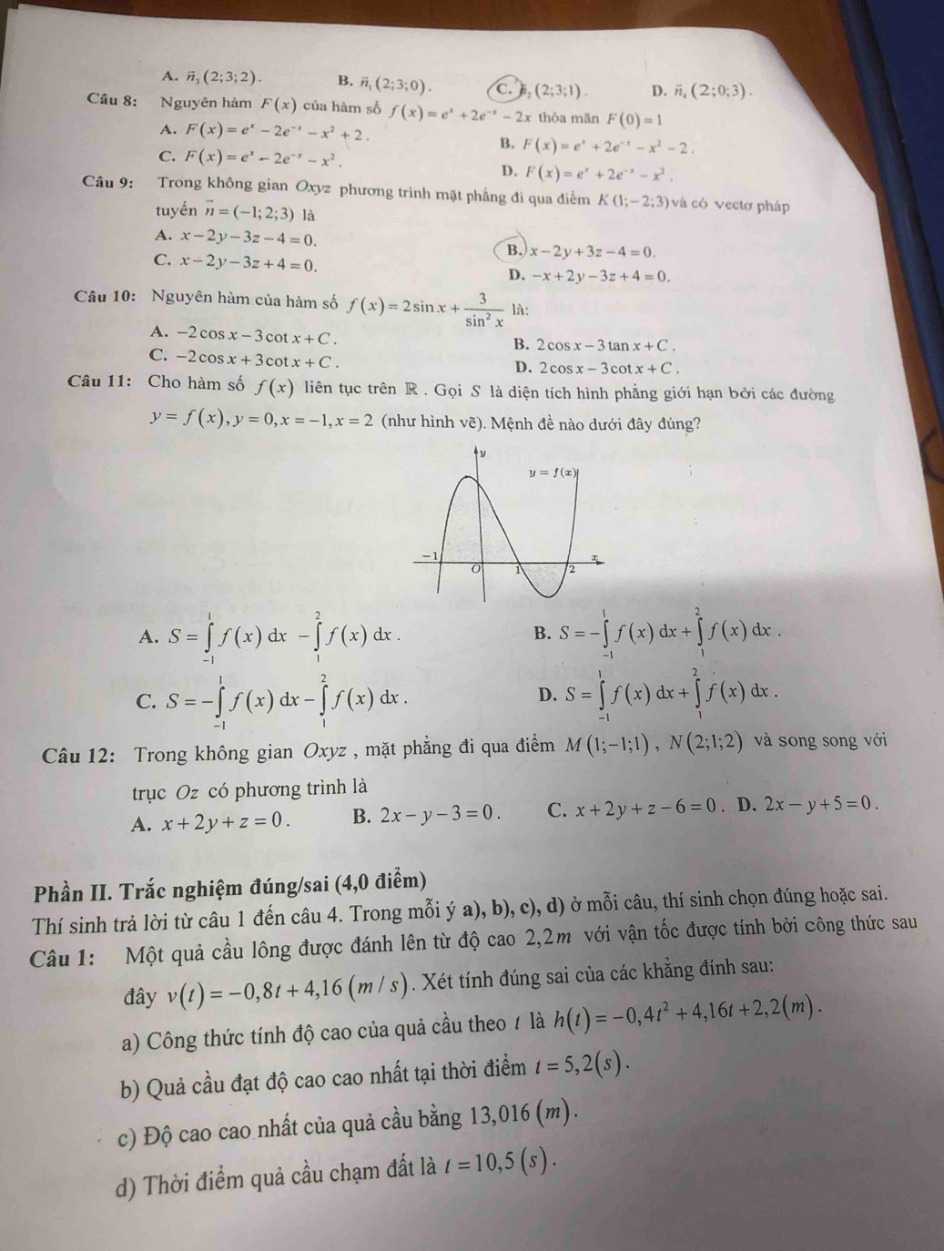 A. vector n_3(2;3;2). B. overline n_1(2;3;0). c.) (2;3;1). D. overline n_4(2;0;3).
Câu 8: Nguyên hàm F(x) của hàm số f(x)=e^x+2e^(-x)-2x thỏa mãn F(0)=1
A. F(x)=e^x-2e^(-x)-x^2+2.
C. F(x)=e^x-2e^(-x)-x^2.
B. F(x)=e^x+2e^(-x)-x^2-2.
D. F(x)=e^x+2e^(-x)-x^2.
Câu 9: Trong không gian Oxyz phương trình mặt phẳng đi qua điểm K(1;-2;3) và có vectơ pháp
tuyến vector n=(-1;2;3) là
A. x-2y-3z-4=0.
B. x-2y+3z-4=0.
C. x-2y-3z+4=0.
D. -x+2y-3z+4=0.
Câu 10: Nguyên hàm của hàm số f(x)=2sin x+ 3/sin^2x  là:
A. -2cos x-3cot x+C.
C. -2cos x+3cot x+C.
2cos x-3tan x+C.
D. 2cos x-3cot x+C.
Câu 11: Cho hàm số f(x) liên tục trên R . Gọi S là diện tích hình phẳng giới hạn bởi các đường
y=f(x),y=0,x=-1,x=2 (như hình vẽ). Mệnh đề nào dưới đây đúng?
A. S=∈tlimits _(-1)^1f(x)dx-∈tlimits _1^(2f(x)dx. S=-∈tlimits _(-1)^1f(x)dx+∈tlimits _1^2f(x)dx.
B.
C. S=-∈tlimits _(-1)^1f(x)dx-∈tlimits _1^2f(x)dx. S=∈tlimits _(-1)^1f(x)dx+∈tlimits _1^2f(x)dx.
D.
Câu 12: Trong không gian Oxyz , mặt phẳng đi qua điểm M(1;-1;1),N(2;1;2) và song song với
trục Oz có phương trình là
A. x+2y+z=0. B. 2x-y-3=0. C. x+2y+z-6=0. D. 2x-y+5=0.
Phần II. Trắc nghiệm đúng/sai (4,0 điểm)
Thí sinh trả lời từ câu 1 đến câu 4. Trong mỗi ý a), b), c), d) ở mỗi câu, thí sinh chọn đúng hoặc sai.
Câu 1: Một quả cầu lông được đánh lên từ độ cao 2,2m với vận tốc được tính bởi công thức sau
đây v(t)=-0,8t+4,16(m/s). Xét tính đúng sai của các khẳng đính sau:
a) Công thức tính độ cao của quả cầu theo / là h(t)=-0,4t^2)+4,16t+2,2(m).
b) Quả cầu đạt độ cao cao nhất tại thời điểm t=5,2(s).
c) Độ cao cao nhất của quả cầu bằng 13,016 (m).
d) Thời điểm quả cầu chạm đất là t=10,5(s).