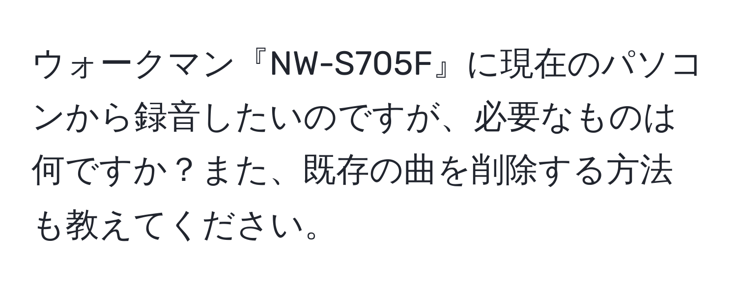 ウォークマン『NW-S705F』に現在のパソコンから録音したいのですが、必要なものは何ですか？また、既存の曲を削除する方法も教えてください。