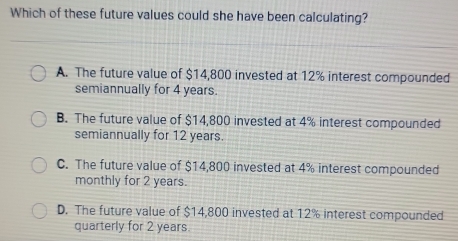 Which of these future values could she have been calculating?
A. The future value of $14,800 invested at 12% interest compounded
semiannually for 4 years.
B. The future value of $14,800 invested at 4% interest compounded
semiannually for 12 years.
C. The future value of $14,800 invested at 4% interest compounded
monthly for 2 years.
D. The future value of $14,800 invested at 12% interest compounded
quarterly for 2 years.