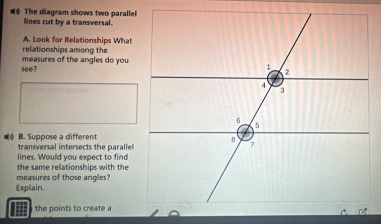 The diagram shows two parallel 
lines cut by a transversal. 
A. Look for Relationships What 
relationships among the 
measures of the angles do you 
see? 
B. Suppose a different 
transversal intersects the parallel 
lines. Would you expect to find 
the same relationships with the 
measures of those angles? 
Explain. 
the points to create a