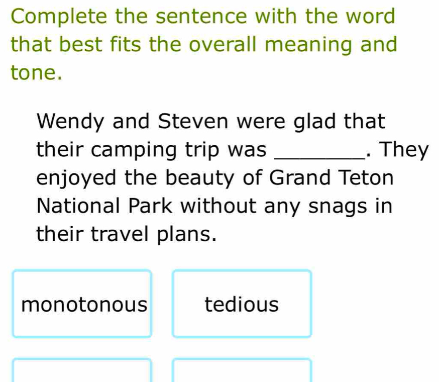 Complete the sentence with the word
that best fits the overall meaning and
tone.
Wendy and Steven were glad that
their camping trip was _. They
enjoyed the beauty of Grand Teton
National Park without any snags in
their travel plans.
monotonous tedious