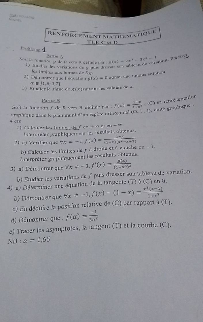 reftnogiadio
NCHEL
RENFORCÊMent matHèMatique
TLE C ct D
Probleme 1
Partie A
Soit la fonction g de R vers R définie par g(x)=2x^3-3x^2-1 ation, Préciser
1)Etudier les variations de 9 puis dres
les limites aux bornes de Dg.
2) Démontrer que l'équation g(x)=0 admet une unique solution
alpha ∈ ]1,6;1,7[
3) Etudier le signe de g(x) suivant les valeurs de x
Partie B
Soit la fonction f de R vers R définie par : f(x)= (1-x)/1+x^3  (C) sa représentation
graphique dans le plan muni d'un repère orthogonal (O.1,J) unité graphique :
4 cm
1 Calculer les lumites de f en +∞ et en ∞
Interpreter graphiquement les resultats obtenus.
2) a) Vérifier que forall x!= -1,f(x)= (1-x)/(1+x)(x^2-x+1)  1
b) Calculer les limites de f à droite et à gauche et -
Interpréter graphiquement les résultats obtenus.
3) a) Démontrer que forall x!= -1,f'(x)=frac g(x)(1+x^3)^2
b) Etudier les variations de f puis dresser son tableau de variation.
4) a) Déterminer une équation de la tangente (T) à (C) en 0.
b) Démontrer que forall x!= -1,f(x)-(1-x)= (x^3(x-1))/1+x^3 
c) En déduire la position relative de (C) par rapport à (T).
d) Démontrer que : f(alpha )= (-1)/3alpha^2 
e) Tracer les asymptotes, la tangent (T) et la courbe (C).
NB:alpha =1,65