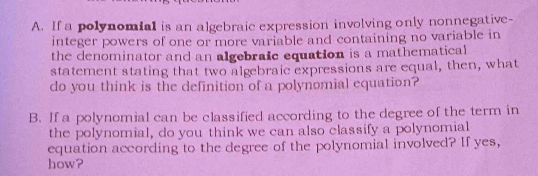 If a polynomial is an algebraic expression involving only nonnegative- 
integer powers of one or more variable and containing no variable in 
the denominator and an algebraic equation is a mathematical 
statement stating that two algebraic expressions are equal, then, what 
do you think is the definition of a polynomial equation? 
B. If a polynomial can be classified according to the degree of the term in 
the polynomial, do you think we can also classify a polynomial 
equation according to the degree of the polynomial involved? If yes, 
how?