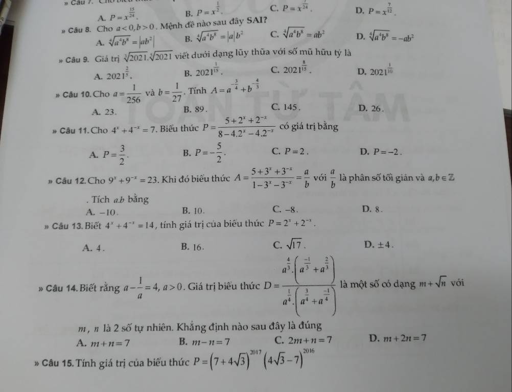 A. P=x^(frac 15)24. B. P=x^(frac 1)2. C. P=x^(frac 1)24. D. P=x^(frac 7)12.
» Câu 8. Cho a<0,b>0. Mệnh đề nào sau đây SAI?
A. sqrt[4](a^4b^8)=|ab^2| B. sqrt[4](a^4b^8)=|a|b^2 C. sqrt[4](a^4b^8)=ab^2 D. sqrt[4](a^4b^8)=-ab^2
# Câu 9. Giá trị sqrt[3](2021).sqrt[5](2021) viết dưới dạng lũy thữa với số mũ hữu tý là
A. 2021^(frac 2)5. B. 2021^(frac 1)15. C. 2021^(frac 8)15. D. 2021^(frac 1)10
» Câu 10. Cho a= 1/256  và b= 1/27 . Tính A=a^(-frac 3)4+b^(-frac 4)3
A. 23. B. 89 . C. 145 . D. 26 .
» Câu 11. Cho 4^x+4^(-x)=7. Biểu thức P= (5+2^x+2^(-x))/8-4.2^x-4.2^(-x)  có giá trị bằng
A. P= 3/2 . B. P=- 5/2 . C. P=2. D. P=-2.
» Câu 12. Cho 9^x+9^(-x)=23. Khi đó biểu thức A= (5+3^x+3^(-x))/1-3^x-3^(-x) = a/b  vói  a/b  là phân số tối giản và a,b∈ Z. Tích a.b bằng
A. -10 B. 10. C. -8 . D. 8 .
» Câu 13. Biết 4^x+4^(-x)=14 , tính giá trị của biểu thức P=2^x+2^(-x).
A. 4 . B. 16 C. sqrt(17). D. ± 4.
# Câu 14. Biết rằng a- 1/a =4,a>0. Giá trị biểu thức D=frac a^(frac 4)3· (a^(frac -1)3+a^(frac 2)3)a^(frac 1)3· (a^(frac 1)3+a^(frac -1)4) là một số có dạng m+sqrt(n) với
m , n là 2 số tự nhiên. Khắng định nào sau đây là đúng
A. m+n=7 B. m-n=7 C. 2m+n=7 D. m+2n=7
* Câu 15. Tính giá trị của biểu thức P=(7+4sqrt(3))^2017(4sqrt(3)-7)^2016