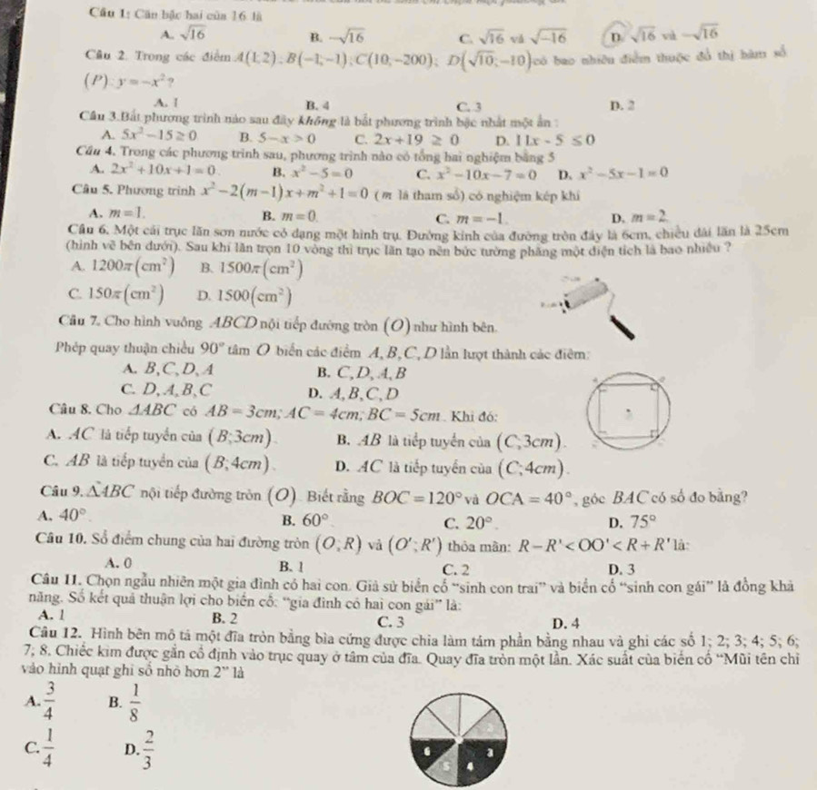 Căn bậc hai của 16 là
A.. sqrt(16) -sqrt(16) C. sqrt(16) vǎ sqrt(-16) D sqrt(16) vù -sqrt(16)
B.
Câu 2. Trong các điểm A(1,2);B(-1,-1);C(10,-200); D(sqrt(10);-10) (có bao nhiêu điễm thuộc đổ thị hàm số
(P) y=-x^2 9
A. [ B. 4 C. 3 D. 2
Cầu 3.Bắt phương trình nào sau đây không là bắt phương trình bậc nhất một ân
A. 5x^2-15≥ 0 B. 5-x>0 C. 2x+19≥ 0 D. 11x-5≤ 0
Cầu 4. Trong các phương trình sau, phương trình nào có tổng hai nghiệm bằng 5
A. 2x^2+10x+1=0 B. x^2-5=0 C. x^2-10x-7=0 D. x^2-5x-1=0
Câu 5. Phương trình x^2-2(m-1)x+m^2+1=0 (m là tham sổ) có nghiệm kép khí
A. m=1. B. m=0. C. m=-1. D, m=2
Cầu 6, Một cái trục lăn sơn nước có dạng một hình trụ. Đường kính của đường tròn đây là 6cm, chiều đài lần là 25cm
(hình về bên đưới). Sau khi lần trọn 10 vòng thì trục lãn tạo nên bức tường phăng một diện tích là bao nhiều ?
A. 1200π (cm^2) B. 1500π (cm^2)
C. 150π (cm^2) D. 1500(cm^2)
Cầu 7. Cho hình vuông ABCD nội tiếp đường tròn (O) như hình bên.
Phép quay thuận chiều 90°tam O biển các điểm A, B,C, D lần lượt thành các điểm:
A. B,C、D, A B. C, D, 4, B
C. D, A, B, C D. A, B、C,D
Câu 8. Cho △ ABC có AB=3cm;AC=4cm;BC=5cm. Khi đó:
A. AC là tiếp tuyển của (B;3cm). B. 4B là tiếp tuyển của (C;3cm)
C. AB là tiếp tuyển của (B;4cm). D. AC là tiếp tuyến của (C;4cm)
Câu 9, △ ABC nội tiếp đường tròn (O). Biết rằng BOC=120° và OCA=40° , góc BAC có số đo bằng?
A. 40°
B. 60° C. 20°. D. 75°
Câu 10. Sổ điểm chung của hai đường tròn (O,R) vả (O';R') thỏa màn: R-R' là:
A. 0 B. 1 C. 2 D. 3
Câu II. Chọn ngẫu nhiên một gia đình có hai con. Giả sử biển cổ “sinh con trai” và biển cổ “sinh con gái” là đồng khả
năng. Số kết quả thuận lợi cho biến cổ: “gia đình có hai con gái” là:
A. 1 B. 2 C. 3 D. 4
Câu 12. Hình bên mô tả một đĩa tròn bằng bìa cứng được chia làm tâm phần bằng nhau và ghi các số 1; 2; 3; 4; 5; 6;
7, 8. Chiếc kim được gần cổ định vào trục quay ở tâm của đĩa. Quay đĩa tròn một lần. Xác suất của biến cổ “Mũi tên chỉ
vào hình quạt ghi số nhỏ hơn 2'' là
A.  3/4  B.  1/8 
C.  1/4  D.  2/3 . a
s 4