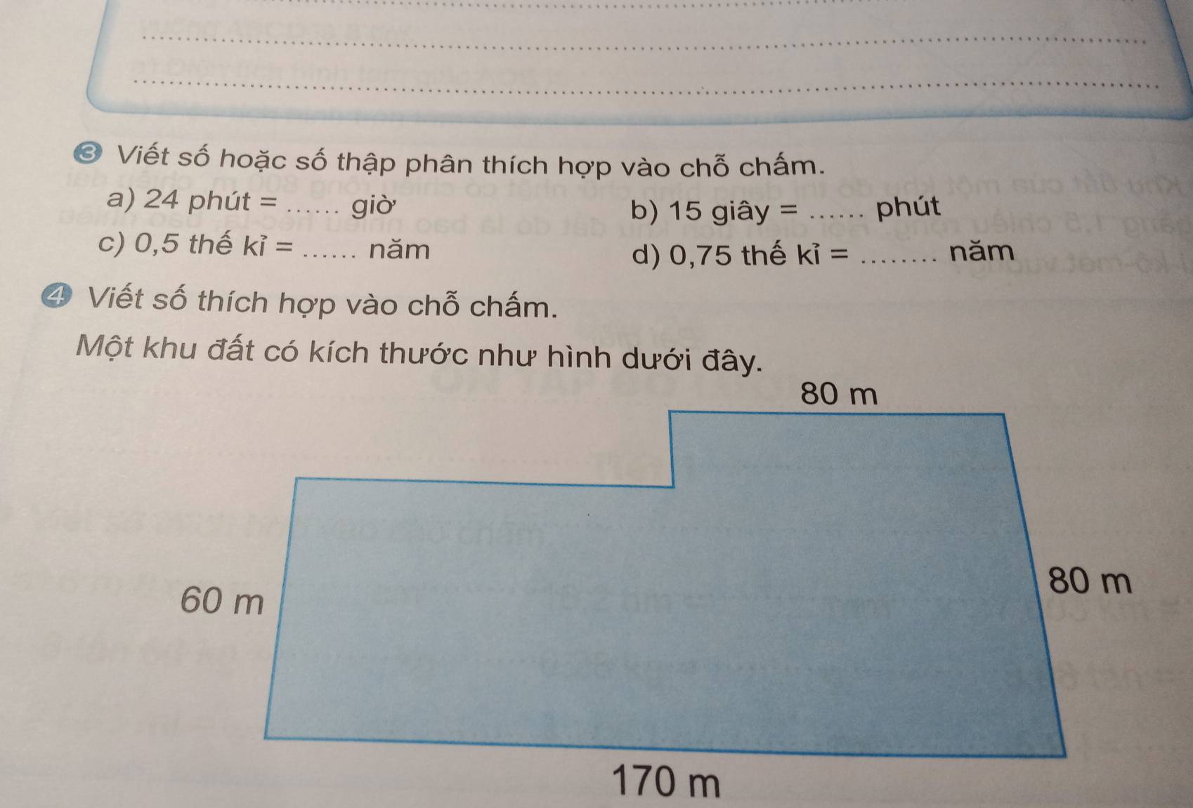 Viết số hoặc số thập phân thích hợp vào chỗ chấm. 
a) 24 phút = _giò b) 15giay= _phút 
c) 0,5 thế ki= _năm 
d) 0,75 thế ki= _năm 
4 Viết số thích hợp vào chỗ chấm. 
Một khu đất có kích thước như hình dưới đây.