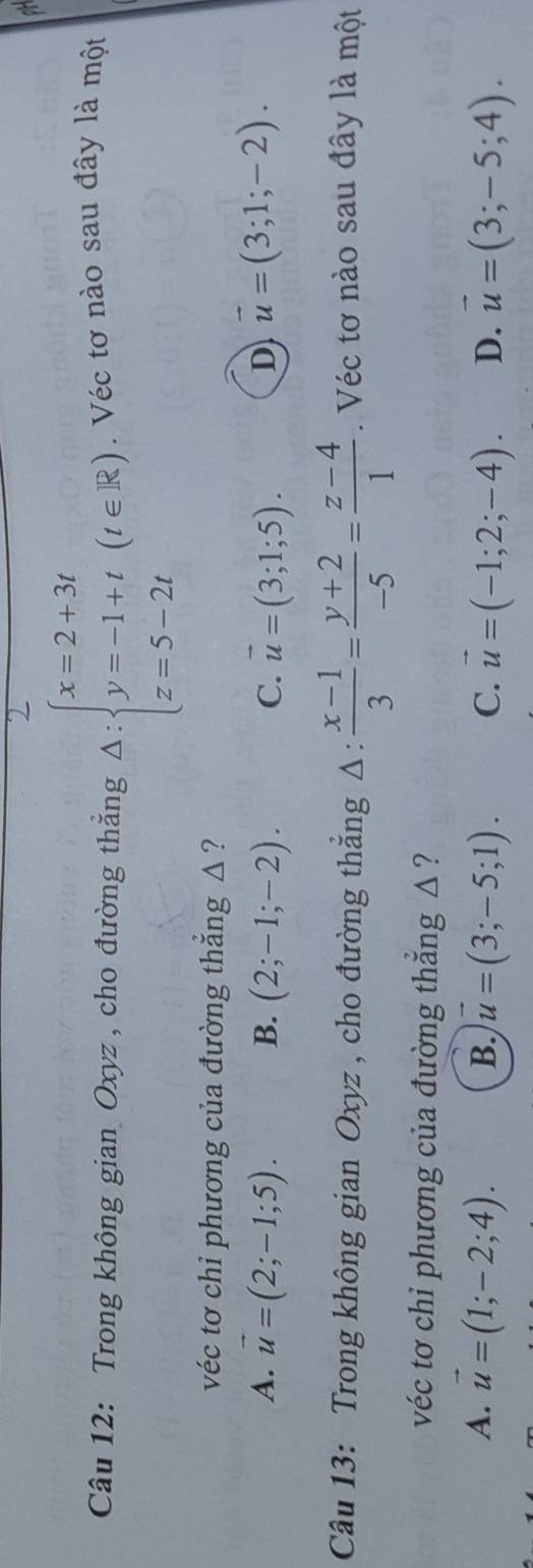 Trong không gian Oxyz , cho đường thẳng Delta :beginarrayl x=2+3t y=-1+t z=5-2tendarray.  (t∈ R). Véc tơ nào sau đây là một
véc tơ chi phương của đường thắng △ ?
A. vector u=(2;-1;5). B. (2;-1;-2). C. vector u=(3;1;5). D vector u=(3;1;-2). 
Câu 13: Trong không gian Oxyz , cho đường thắng Δ :  (x-1)/3 = (y+2)/-5 = (z-4)/1 . Véc tơ nào sau đây là một
véc tơ chi phương của đường thẳng △ ?
A. vector u=(1;-2;4). vector u=(3;-5;1). C. vector u=(-1;2;-4). D. vector u=(3;-5;4). 
B.