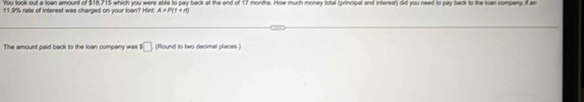 'You took out a loan amount of $18,715 which you were able to pay back at the end of 17 months. How much money total (principal and interest) did you need to pay back to the loan company, if an
11.9% rate of interest was charged on your loan? Hint: A=P(1+n)
The amount paid back to the loan company was $□ (Round to two decimal places)