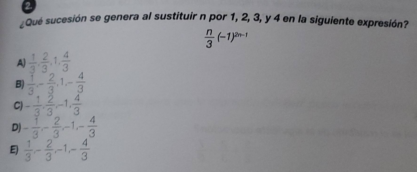 ②
¿Qué sucesión se genera al sustituir n por 1, 2, 3, y 4 en la siguiente expresión?
 n/3 (-1)^2n-1
A)  1/3 ,  2/3 , 1,  4/3 
B)  1/3 , - 2/3 , 1, - 4/3 
C) - 1/3 ,  2/3 , -1,  4/3 
D) - 1/3 , - 2/3 , -1, - 4/3 
E)  1/3 , - 2/3 , -1, - 4/3 